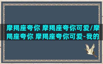 摩羯座夸你 摩羯座夸你可爱/摩羯座夸你 摩羯座夸你可爱-我的网站